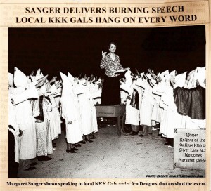 “I accepted an invitation to talk to the women’s branch of the Ku Klux Klan…I saw through the door dim figures parading with banners and illuminated crosses…I was escorted to the platform, was introduced, and began to speak…In the end, through simple illustrations I believed I had accomplished my purpose. A dozen invitations to speak to similar groups were proffered.” (Margaret Sanger: An Autobiography, P.366)